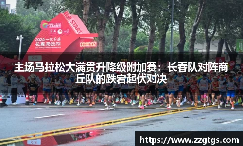 主场马拉松大满贯升降级附加赛：长春队对阵商丘队的跌宕起伏对决